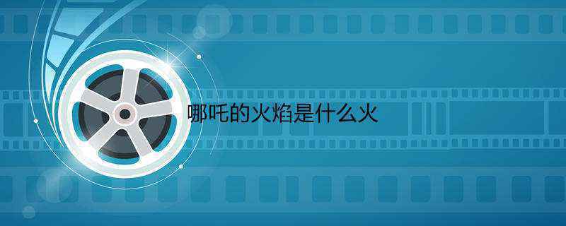 哪吒的火焰是什么火